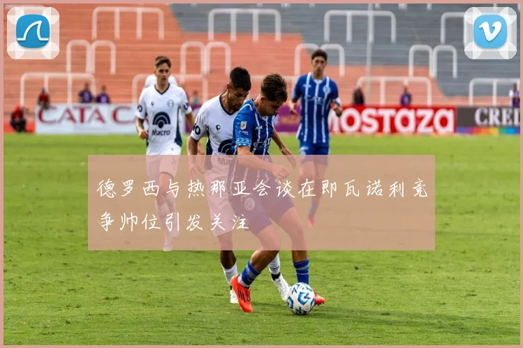 德罗西与热那亚会谈在即瓦诺利竞争帅位引发关注