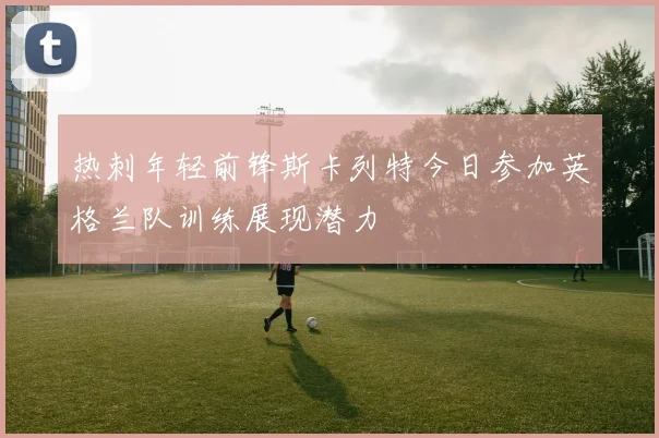 热刺年轻前锋斯卡列特今日参加英格兰队训练展现潜力