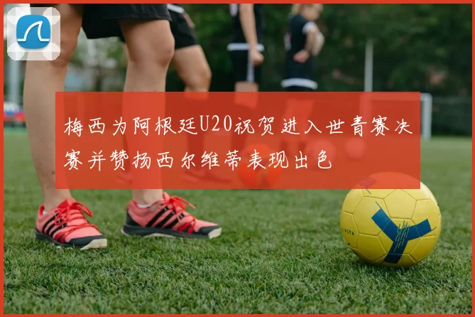 梅西为阿根廷U20祝贺进入世青赛决赛并赞扬西尔维蒂表现出色