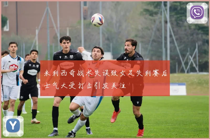 米利西奇战术失误致女足失利赛后士气大受打击引发关注