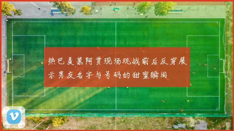 热巴羡慕阿贾现场观战前后反穿展示男友名字与号码的甜蜜瞬间