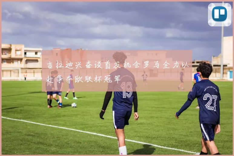 吉拉迪兴奋谈首发机会罗马全力以赴争夺欧联杯冠军
