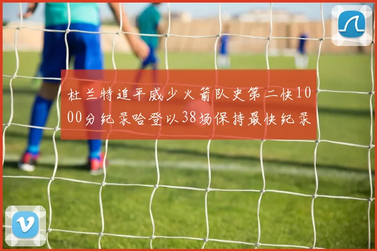 杜兰特追平威少火箭队史第二快1000分纪录哈登以38场保持最快纪录