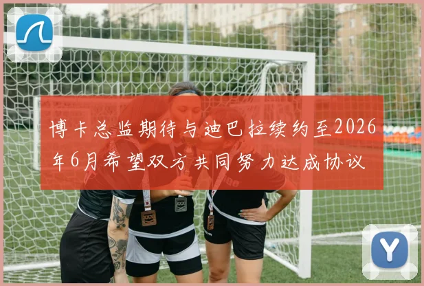 博卡总监期待与迪巴拉续约至2026年6月希望双方共同努力达成协议
