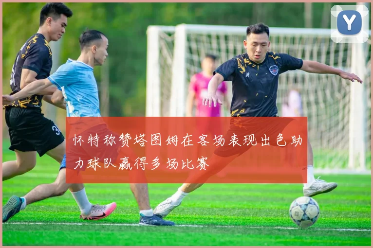 怀特称赞塔图姆在客场表现出色助力球队赢得多场比赛