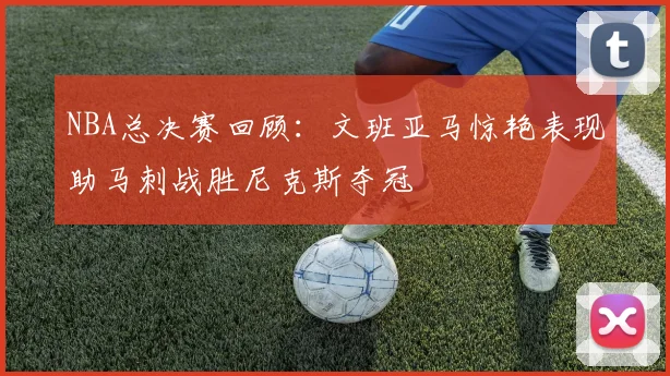 NBA总决赛回顾：文班亚马惊艳表现助马刺战胜尼克斯夺冠