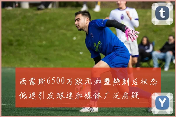 西蒙斯6500万欧元加盟热刺后状态低迷引发球迷和媒体广泛质疑