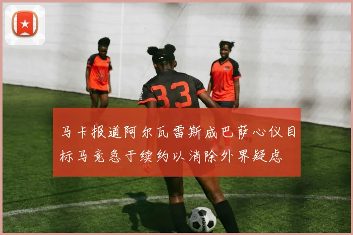 马卡报道阿尔瓦雷斯成巴萨心仪目标马竞急于续约以消除外界疑虑