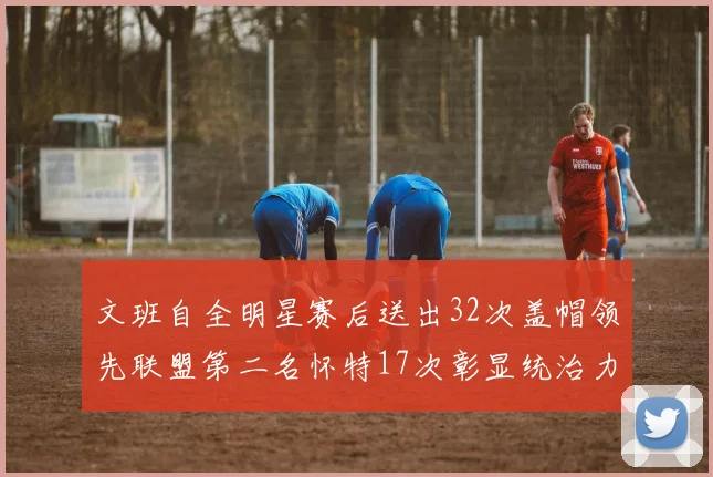 文班自全明星赛后送出32次盖帽领先联盟第二名怀特17次彰显统治力