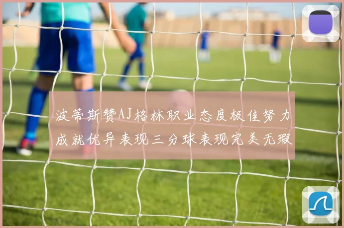 波蒂斯赞AJ格林职业态度极佳努力成就优异表现三分球表现完美无瑕