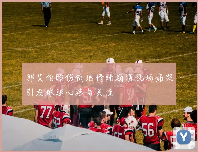 郭艾伦膝伤倒地情绪崩溃现场痛哭引发球迷心疼与关注