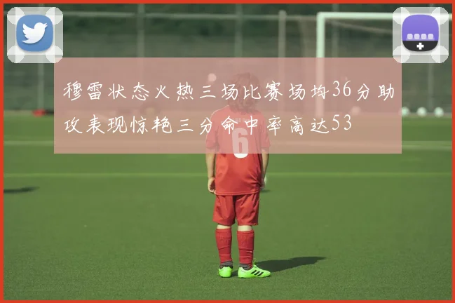 穆雷状态火热三场比赛场均36分助攻表现惊艳三分命中率高达53