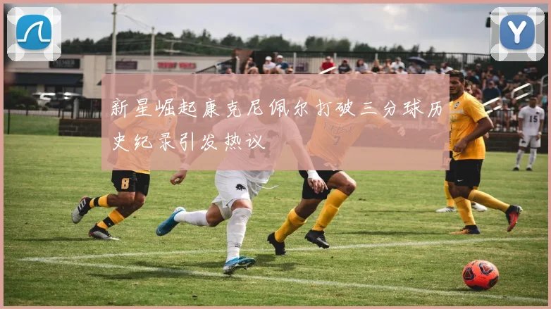 新星崛起康克尼佩尔打破三分球历史纪录引发热议