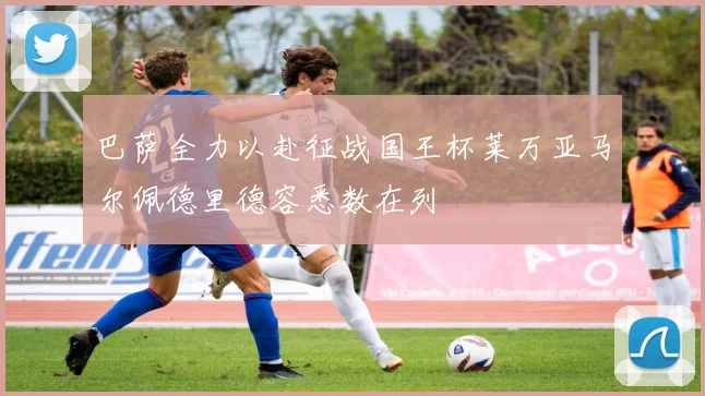 巴萨全力以赴征战国王杯莱万亚马尔佩德里德容悉数在列