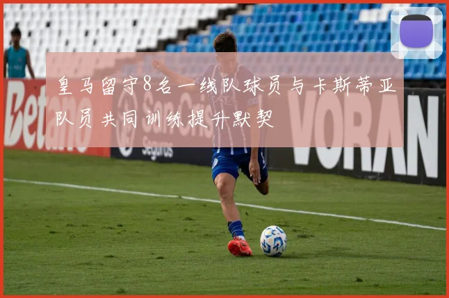 皇马留守8名一线队球员与卡斯蒂亚队员共同训练提升默契