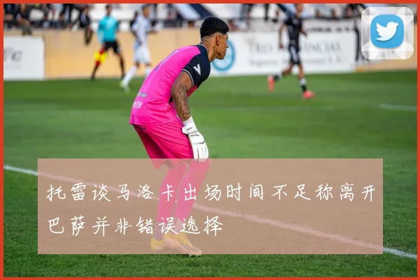 托雷谈马洛卡出场时间不足称离开巴萨并非错误选择