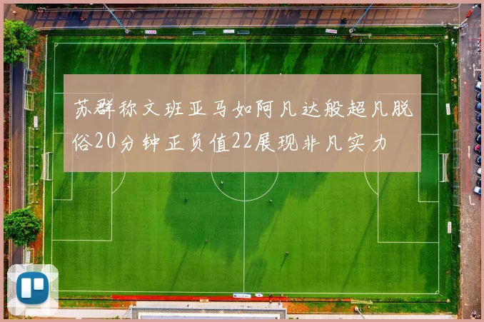 苏群称文班亚马如阿凡达般超凡脱俗20分钟正负值22展现非凡实力