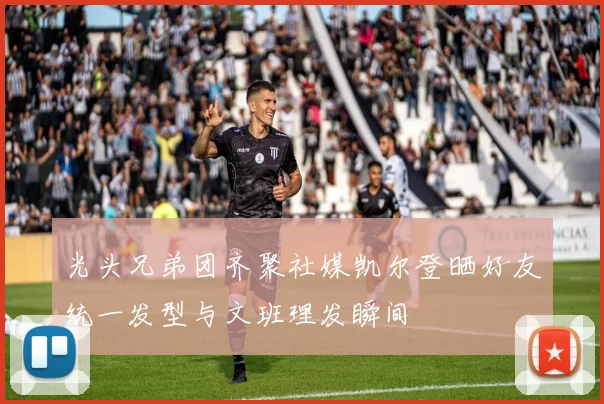 光头兄弟团齐聚社媒凯尔登晒好友统一发型与文班理发瞬间