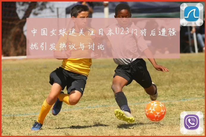 中国女球迷关注日本U23门将后遭骚扰引发热议与讨论