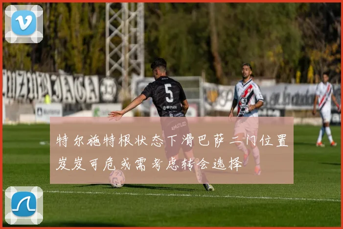 特尔施特根状态下滑巴萨二门位置岌岌可危或需考虑转会选择