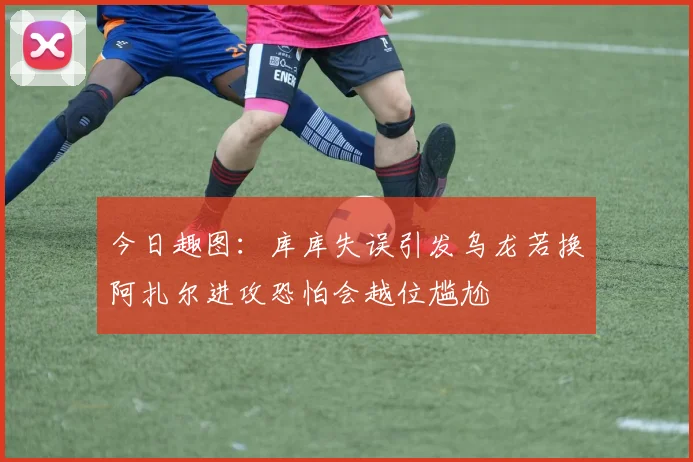 今日趣图：库库失误引发乌龙若换阿扎尔进攻恐怕会越位尴尬